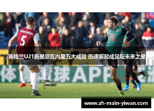 英格兰U21新星恩瓦内里五大成就 迅速崛起成足坛未来之星