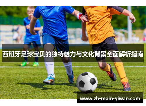 西班牙足球宝贝的独特魅力与文化背景全面解析指南