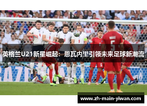 英格兰U21新星崛起：恩瓦内里引领未来足球新潮流