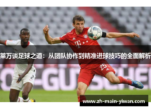 莱万谈足球之道：从团队协作到精准进球技巧的全面解析