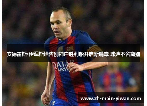 安德雷斯·伊涅斯塔告别神户胜利船开启新篇章 球迷不舍离别